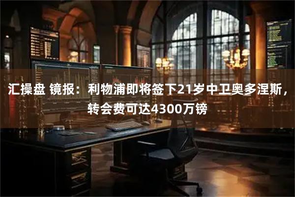 汇操盘 镜报：利物浦即将签下21岁中卫奥多涅斯，转会费可达4300万镑
