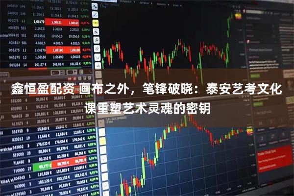 鑫恒盈配资 画布之外，笔锋破晓：泰安艺考文化课重塑艺术灵魂的密钥