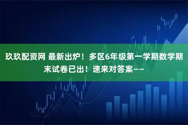 玖玖配资网 最新出炉！多区6年级第一学期数学期末试卷已出！速来对答案——