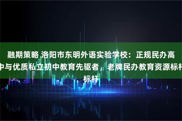融期策略 洛阳市东明外语实验学校：正规民办高中与优质私立初中教育先驱者，老牌民办教育资源标杆