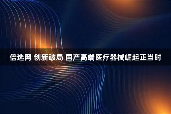 倍选网 创新破局 国产高端医疗器械崛起正当时