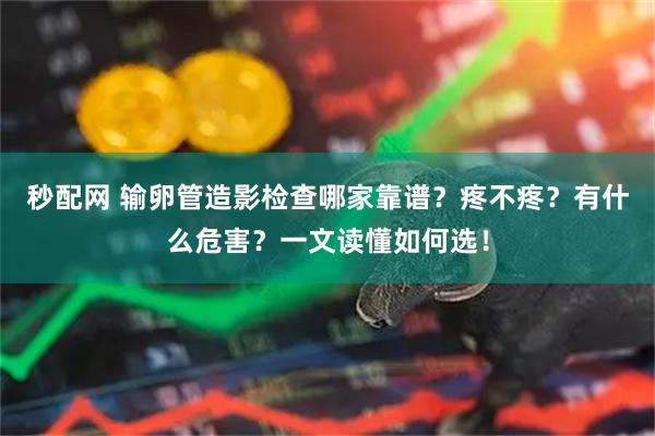 秒配网 输卵管造影检查哪家靠谱？疼不疼？有什么危害？一文读懂如何选！