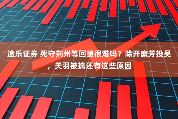 途乐证券 死守荆州等回援很难吗？除开糜芳投吴，关羽被擒还有这些原因