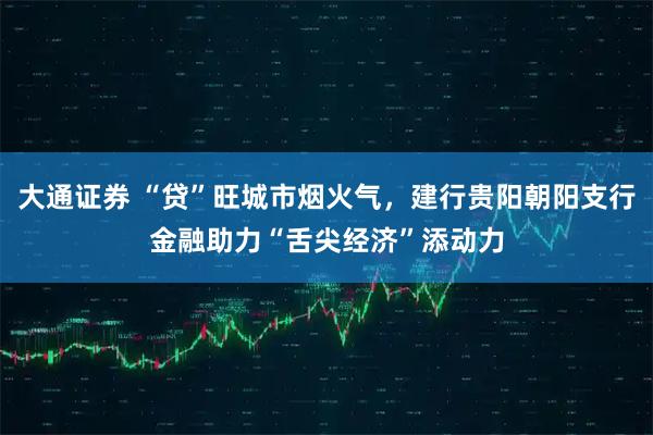 大通证券 “贷”旺城市烟火气，建行贵阳朝阳支行金融助力“舌尖经济”添动力