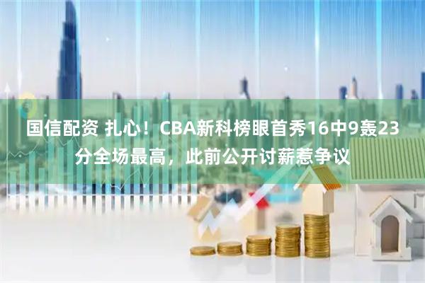 国信配资 扎心！CBA新科榜眼首秀16中9轰23分全场最高，此前公开讨薪惹争议