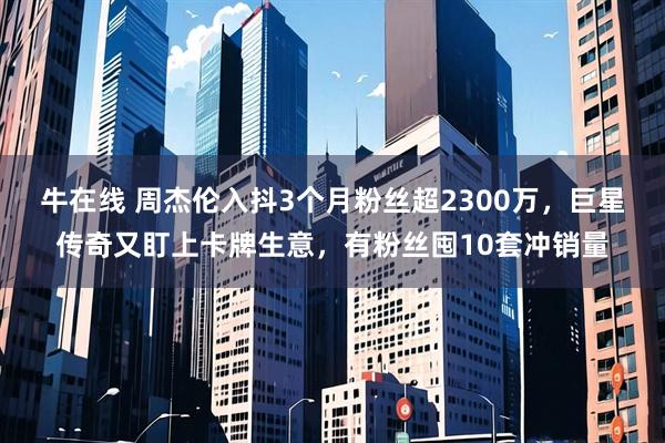 牛在线 周杰伦入抖3个月粉丝超2300万，巨星传奇又盯上卡牌生意，有粉丝囤10套冲销量