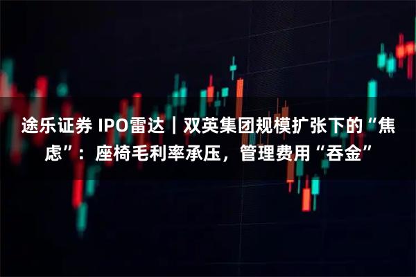 途乐证券 IPO雷达｜双英集团规模扩张下的“焦虑”：座椅毛利率承压，管理费用“吞金”